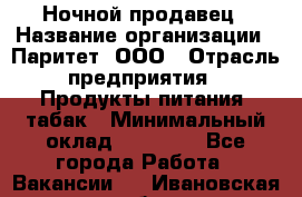 Ночной продавец › Название организации ­ Паритет, ООО › Отрасль предприятия ­ Продукты питания, табак › Минимальный оклад ­ 20 000 - Все города Работа » Вакансии   . Ивановская обл.